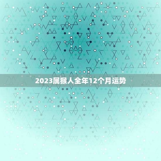 2023属猴人全年12个月运势,2023年生肖猴运势完整版 2023属猴人全年12个月运势,2023年生肖猴运势完整版
