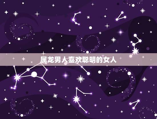 属龙男人喜欢聪明的女人，属龙男喜欢不理他的女人