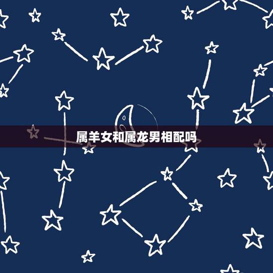 属羊女和属龙男相配吗,属羊女和属龙男 属羊女和属龙男相配吗,属羊女和属龙男