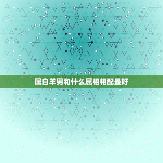 属白羊男和什么属相相配最好，91年属羊男白羊座和属什么的好