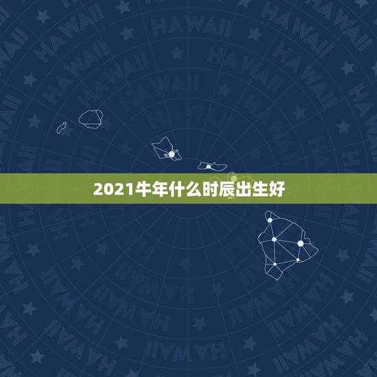 2021牛年什么时辰出生好，2021属什么生肖，2021是什么生肖年