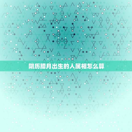 阴历腊月出生的人属相怎么算，生日农历是腊月（12月），国历是1月份，那