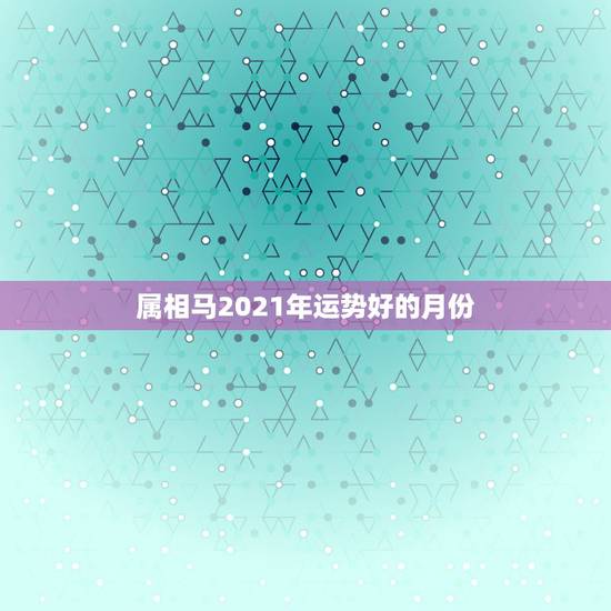 属相马2021年运势好的月份，2021年属马的全年每月运势