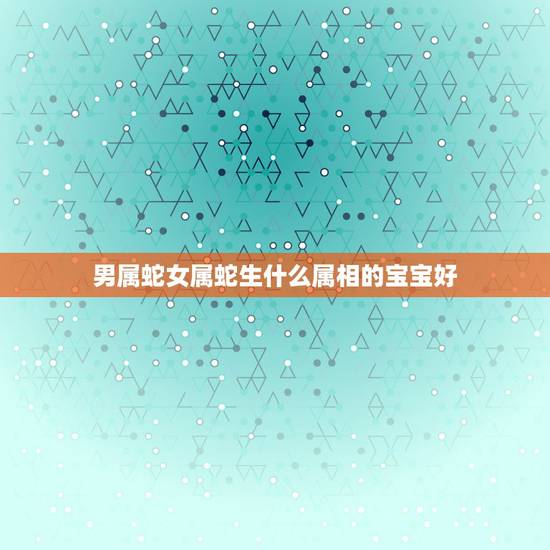 男属蛇女属蛇生什么属相的宝宝好，男属蛇女属蛇生什么属相的男宝宝好呢？