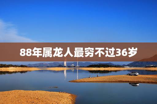 88年属龙人最穷不过36岁,88属龙一生转折点 88年属龙人最穷不过36岁,88属龙一生转折点