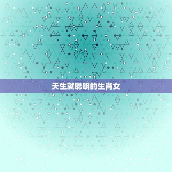 天生就聪明的生肖女,头脑清醒的生肖女 天生就聪明的生肖女,头脑清醒的生肖女