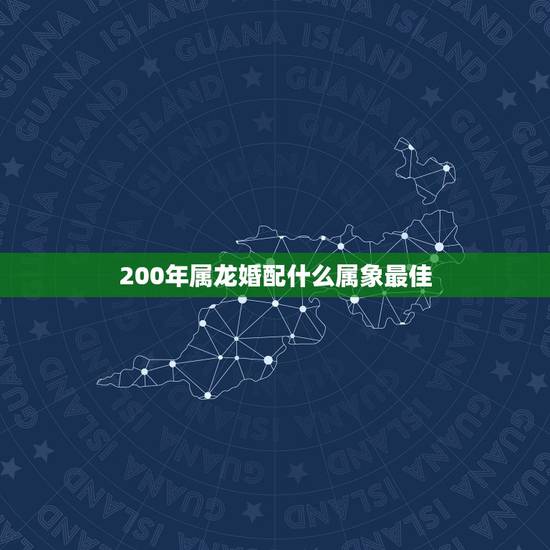 200年属龙婚配什么属象最佳，属龙和什么属相最配