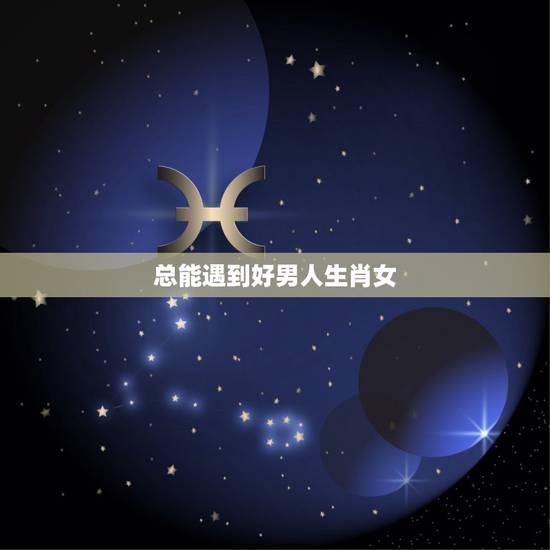 总能遇到好男人生肖女,六六大顺的四大生肖 总能遇到好男人生肖女,六六大顺的四大生肖
