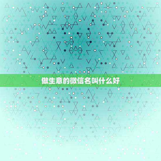 做生意的微信名叫什么好,做生意起微信叫什么好? 做生意的微信名叫什么好,做生意起微信叫什么好?