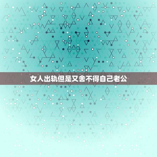女人出轨但是又舍不得自己老公，已婚女人出轨，但还是爱老公和家庭，又舍不