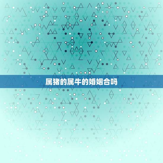 属猪的属牛的婚姻合吗，属猪和属牛的婚姻合吗