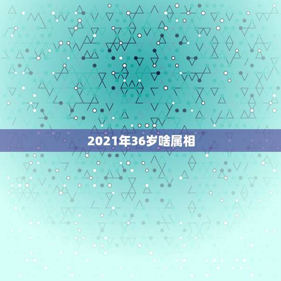 2021年36岁啥属相，2021年太岁犯什么属相