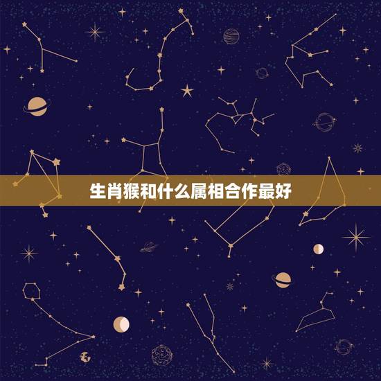 生肖猴和什么属相合作最好，属猴人以属什么属相的人合作