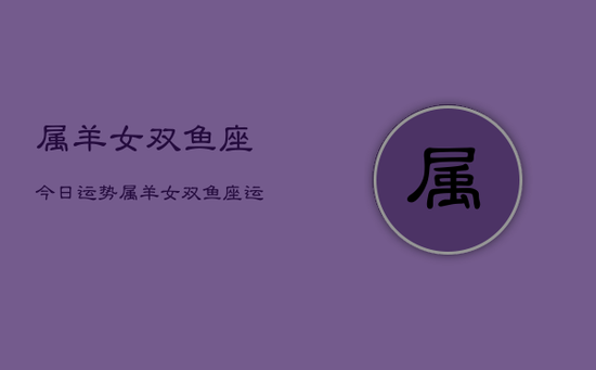 属羊女双鱼座今日运势,属羊女双鱼座运势今日查询 属羊女双鱼座今日运势,属羊女双鱼座运势今日查询