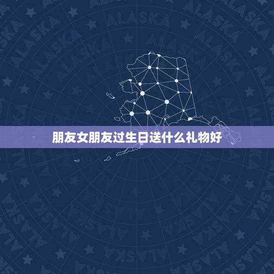 朋友女朋友过生日送什么礼物好，女朋友生日送什么礼物好