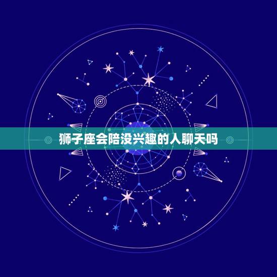 狮子座会陪没兴趣的人聊天吗，狮子座男生会主动找你聊天吗