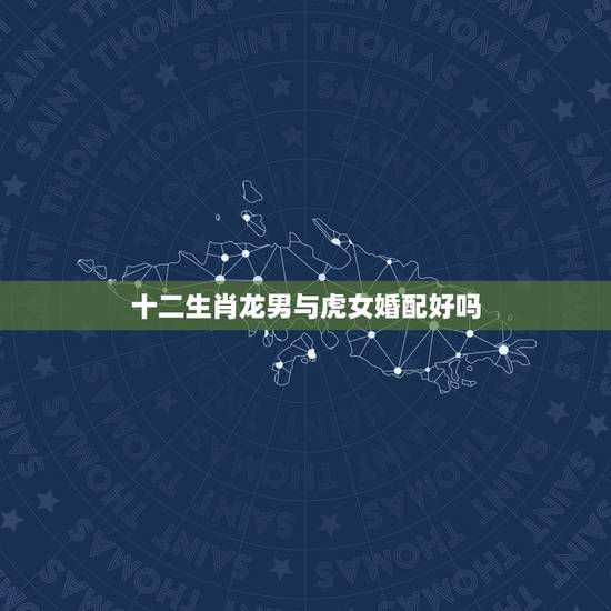 十二生肖龙男与虎女婚配好吗，男属虎和女属龙的属相婚配合适吗