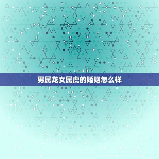 男属龙女属虎的婚姻怎么样,男属龙和女属虎相配吗 男属龙女属虎的婚姻怎么样,男属龙和女属虎相配吗