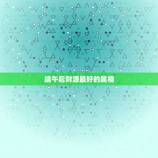 端午后财源最好的属相，哪个属相最好？哪个星座最好