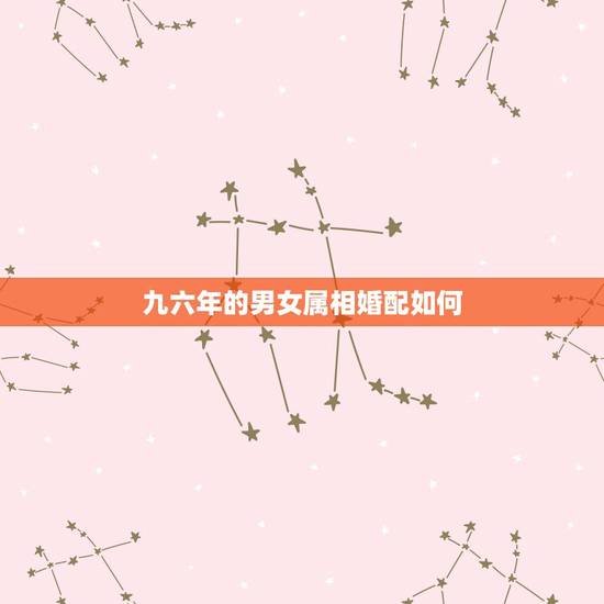 九六年的男女属相婚配如何,96年属鼠的和什么属相最配 九六年的男女属相婚配如何,96年属鼠的和什么属相最配