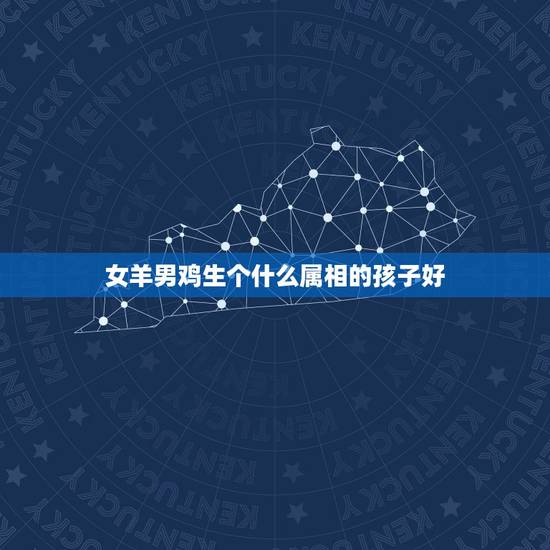 女羊男鸡生个什么属相的孩子好，属鸡和属羊的结婚好吗