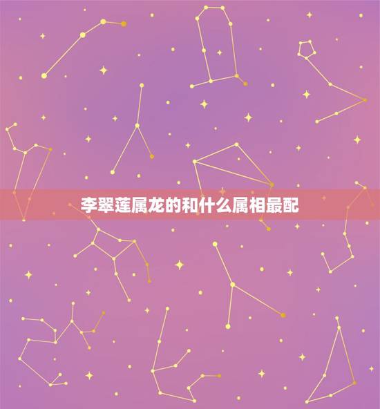 李翠莲属龙的和什么属相最配，属龙的和什么属相最配、