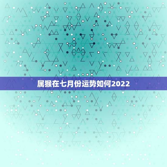 属猴在七月份运势如何2022,属猴人2022年运势及财运 属猴在七月份运势如何2022,属猴人2022年运势及财运
