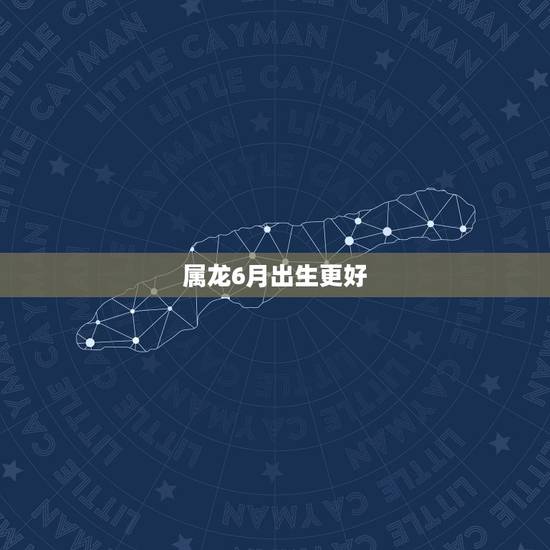 属龙6月出生更好,属龙几月份的是苦命 属龙6月出生更好,属龙几月份的是苦命