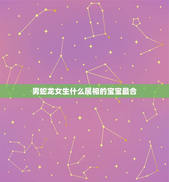 男蛇龙女生什么属相的宝宝最合,男属龙女属虎生什么属相的宝宝好? 男蛇龙女生什么属相的宝宝最合,男属龙女属虎生什么属相的宝宝好?