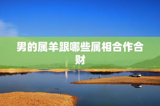 男的属羊跟哪些属相合作合财,属羊的和哪些属相在一起合作招财 男的属羊跟哪些属相合作合财,属羊的和哪些属相在一起合作招财