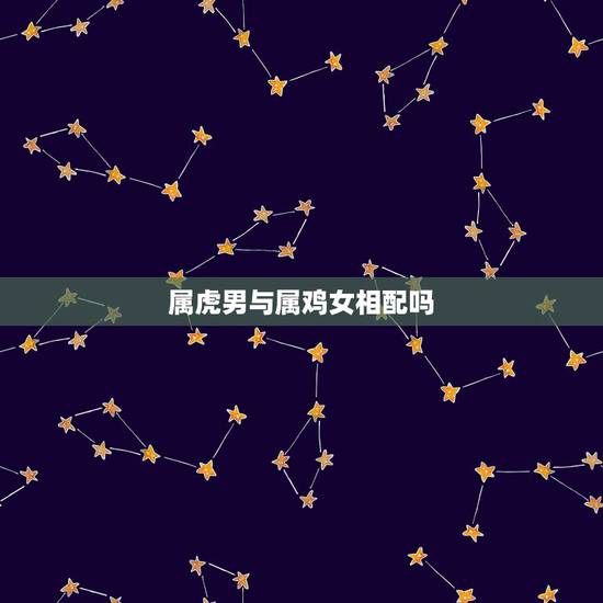 属虎男与属鸡女相配吗,男属虎女属鸡相配吗? 属虎男与属鸡女相配吗,男属虎女属鸡相配吗?
