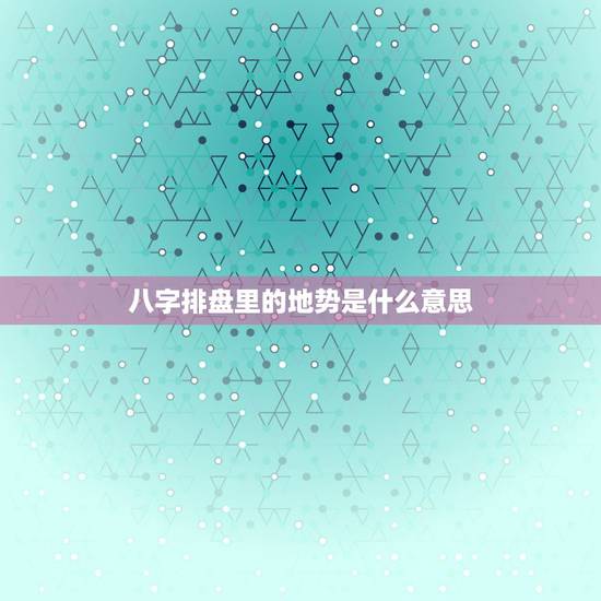 八字排盘里的地势是什么意思，八字中地势是什么意思