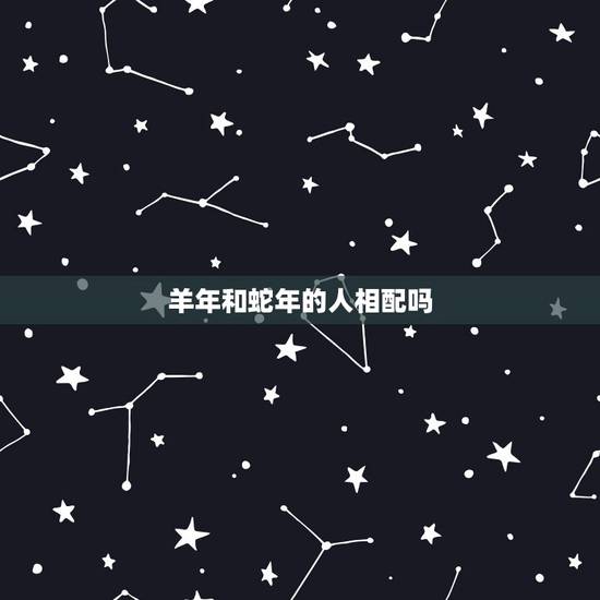 羊年和蛇年的人相配吗,十二生肖的贵人属相 羊年和蛇年的人相配吗,十二生肖的贵人属相