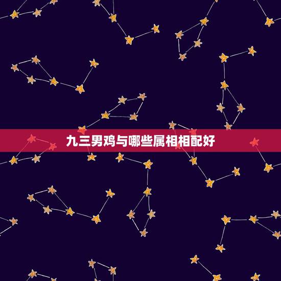 九三男鸡与哪些属相相配好，93年属鸡的和什么属相最配最合适呢