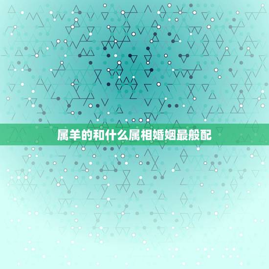属羊的和什么属相婚姻最般配，属羊的和什么属相相配最好