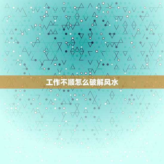 工作不顺怎么破解风水,最近诸事不顺,如何化解风水 工作不顺怎么破解风水,最近诸事不顺,如何化解风水