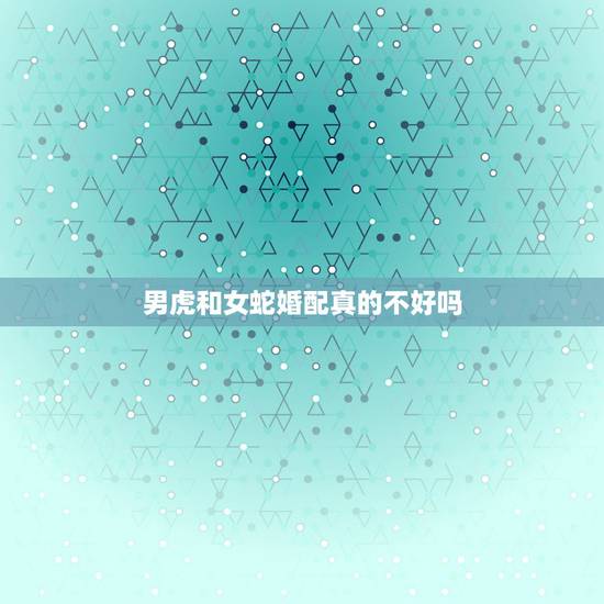 男虎和女蛇婚配真的不好吗，男虎和女蛇真的不和吗？ 男友属虎，我属蛇，算