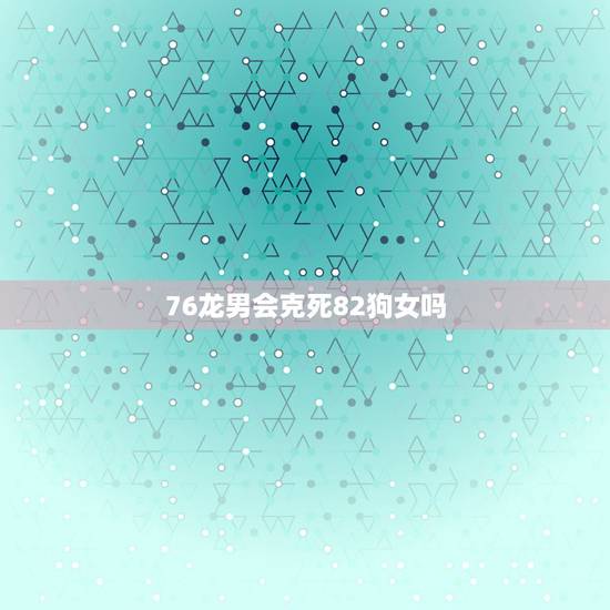 76龙男会克死82狗女吗，2023年76龙男82狗女婚姻怎么样？
