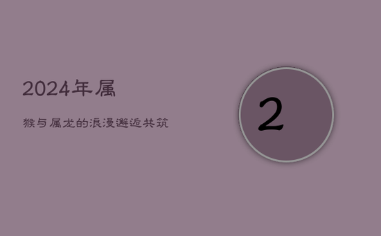 2024年:属猴与属龙的浪漫邂逅,共筑甜美爱情梦 2024年:属猴与属龙的浪漫邂逅,共筑甜美爱情梦