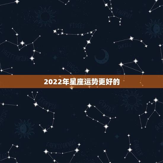 2022年星座运势更好的,2022年上半年运势更好的星座 2022年星座运势更好的,2022年上半年运势更好的星座