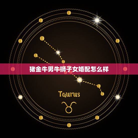 猪金牛男牛狮子女婚配怎么样,女猪狮子座和男猪金牛座配吗 猪金牛男牛狮子女婚配怎么样,女猪狮子座和男猪金牛座配吗