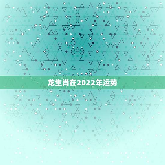 龙生肖在2022年运势，88年龙2021年运势及运程