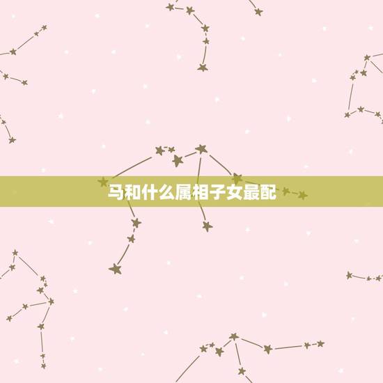 马和什么属相子女最配,属马和什么属相最配 马和什么属相子女最配,属马和什么属相最配