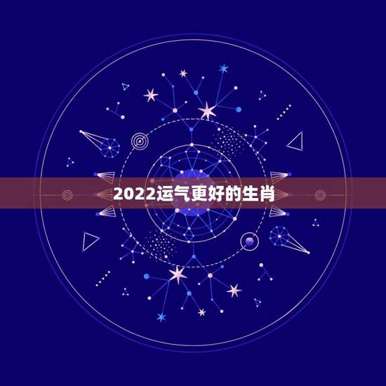 2022运气更好的生肖，2022年运势最差的生肖年份