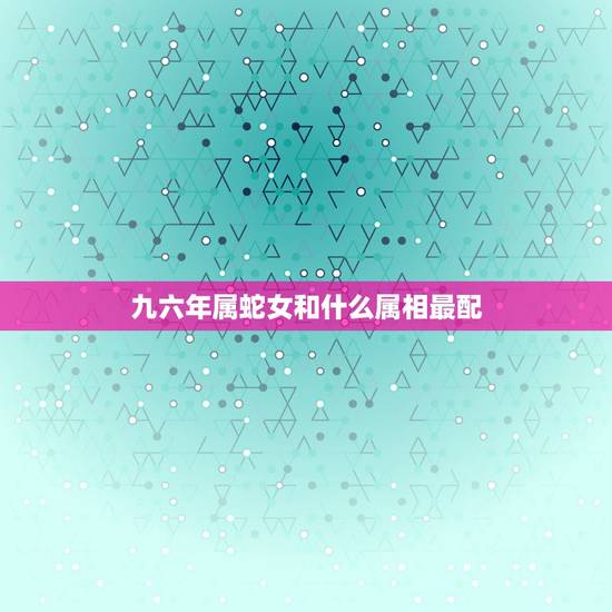 九六年属蛇女和什么属相最配,蛇和什么生肖最配?属蛇的属相婚配表大全 九六年属蛇女和什么属相最配,蛇和什么生肖最配?属蛇的属相婚配表大全