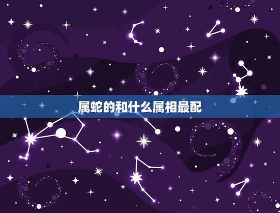 属蛇的和什么属相最配 属蛇结婚忌哪三个属相 属蛇的和什么属相最配 属蛇结婚忌哪三个属相