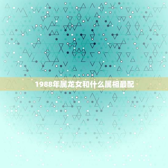 1988年属龙女和什么属相最配,属龙的88年的女生和什么属相的男生最配 1988年属龙女和什么属相最配,属龙的88年的女生和什么属相的男生最配
