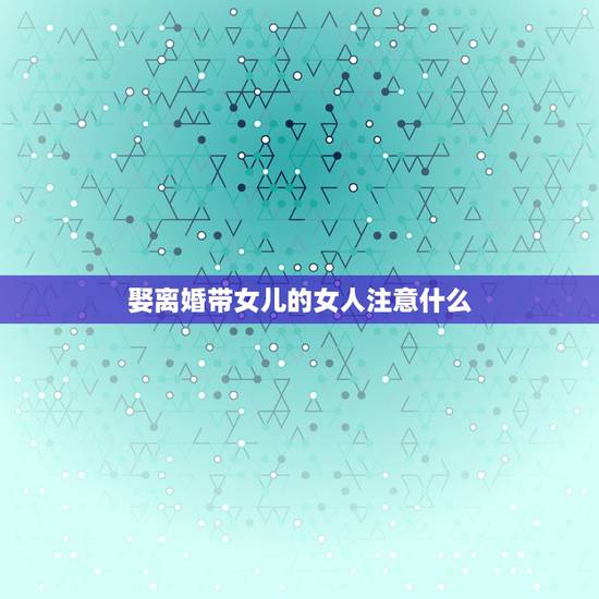 娶离婚带女儿的女人注意什么，听说离婚带儿子的女人是不能娶的，带女儿的可