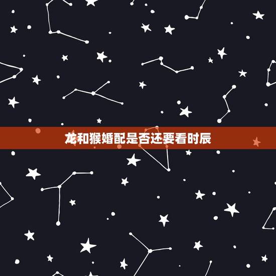 龙和猴婚配是否还要看时辰,龙和猴配吗 龙和猴婚配是否还要看时辰,龙和猴配吗