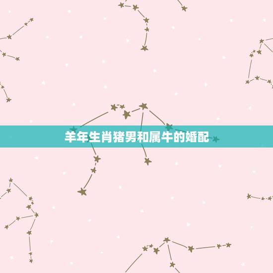 羊年生肖猪男和属牛的婚配，男属猪女属牛相配好吗